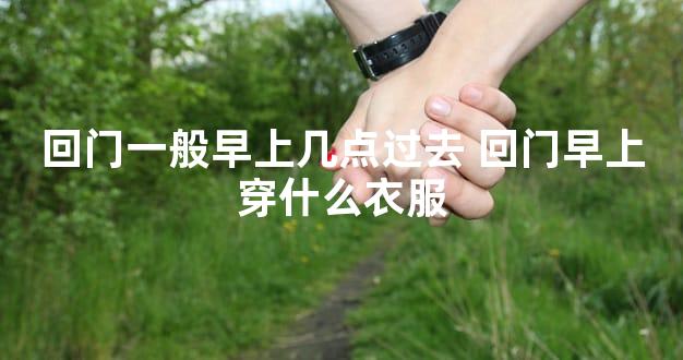 回门一般早上几点过去 回门早上穿什么衣服